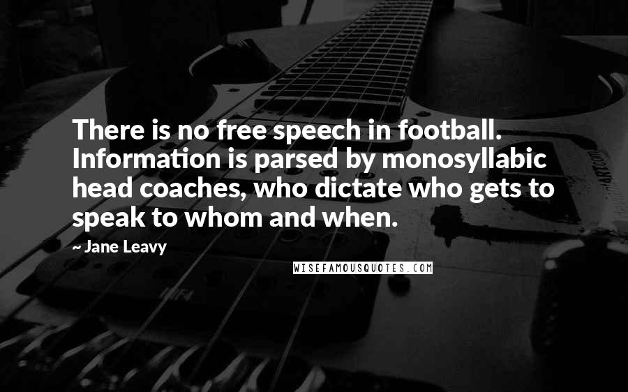 Jane Leavy Quotes: There is no free speech in football. Information is parsed by monosyllabic head coaches, who dictate who gets to speak to whom and when.