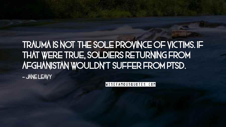 Jane Leavy Quotes: Trauma is not the sole province of victims. If that were true, soldiers returning from Afghanistan wouldn't suffer from PTSD.