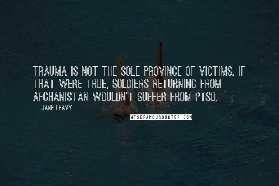 Jane Leavy Quotes: Trauma is not the sole province of victims. If that were true, soldiers returning from Afghanistan wouldn't suffer from PTSD.