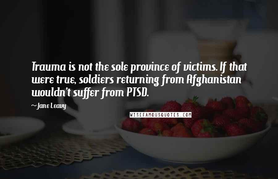 Jane Leavy Quotes: Trauma is not the sole province of victims. If that were true, soldiers returning from Afghanistan wouldn't suffer from PTSD.