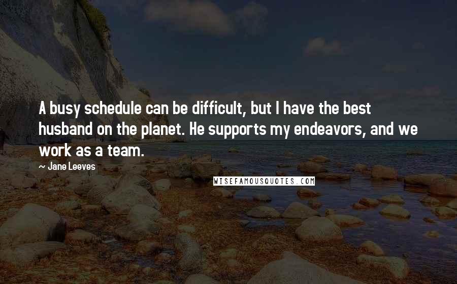 Jane Leeves Quotes: A busy schedule can be difficult, but I have the best husband on the planet. He supports my endeavors, and we work as a team.