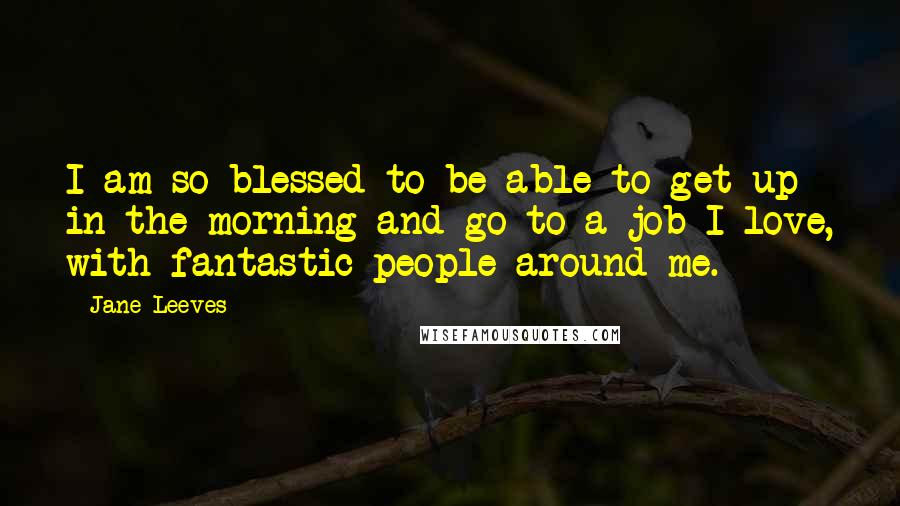 Jane Leeves Quotes: I am so blessed to be able to get up in the morning and go to a job I love, with fantastic people around me.