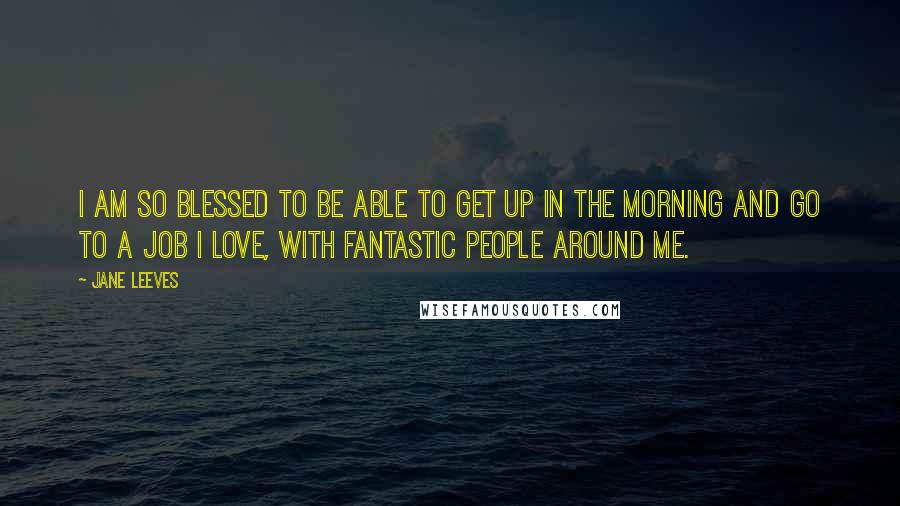 Jane Leeves Quotes: I am so blessed to be able to get up in the morning and go to a job I love, with fantastic people around me.