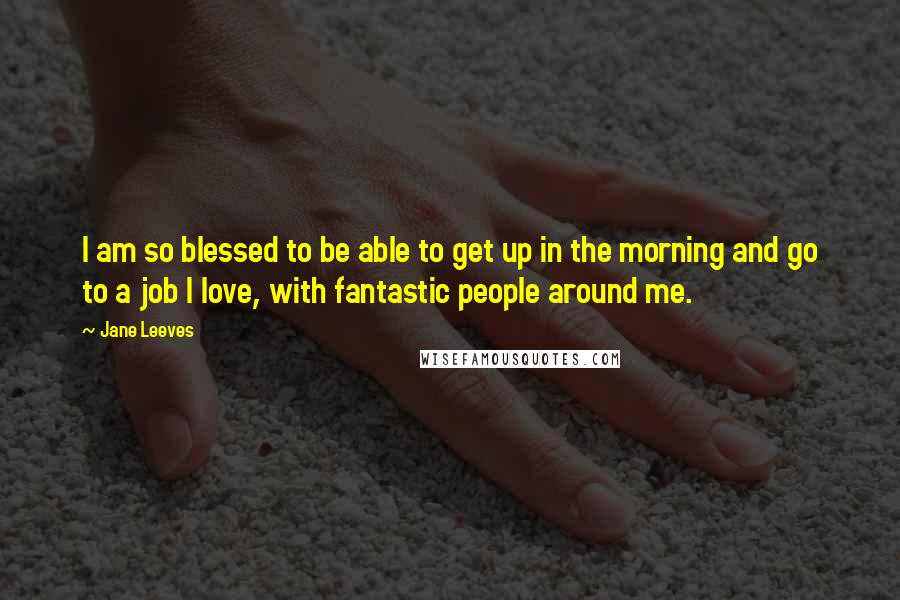 Jane Leeves Quotes: I am so blessed to be able to get up in the morning and go to a job I love, with fantastic people around me.