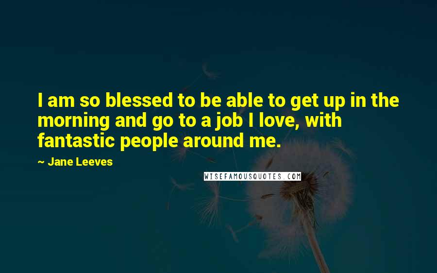 Jane Leeves Quotes: I am so blessed to be able to get up in the morning and go to a job I love, with fantastic people around me.