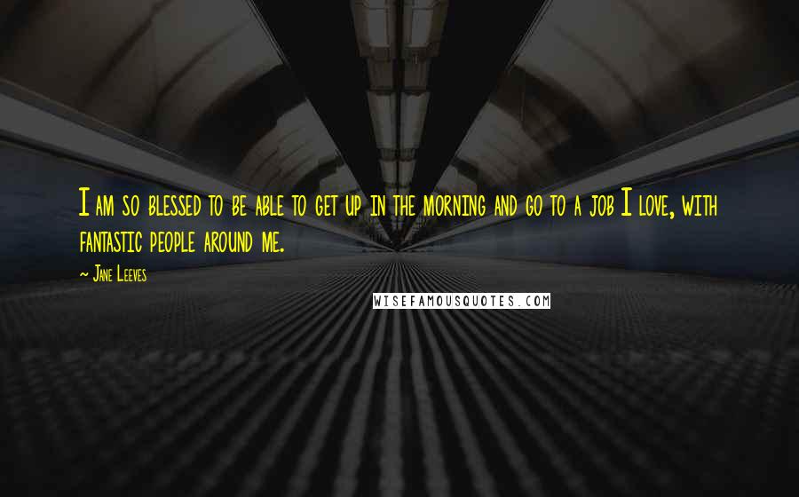 Jane Leeves Quotes: I am so blessed to be able to get up in the morning and go to a job I love, with fantastic people around me.