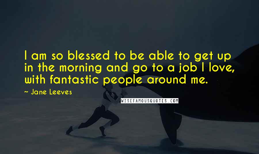 Jane Leeves Quotes: I am so blessed to be able to get up in the morning and go to a job I love, with fantastic people around me.