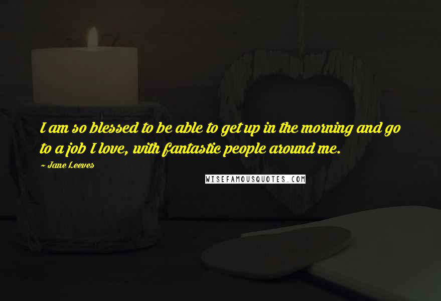 Jane Leeves Quotes: I am so blessed to be able to get up in the morning and go to a job I love, with fantastic people around me.