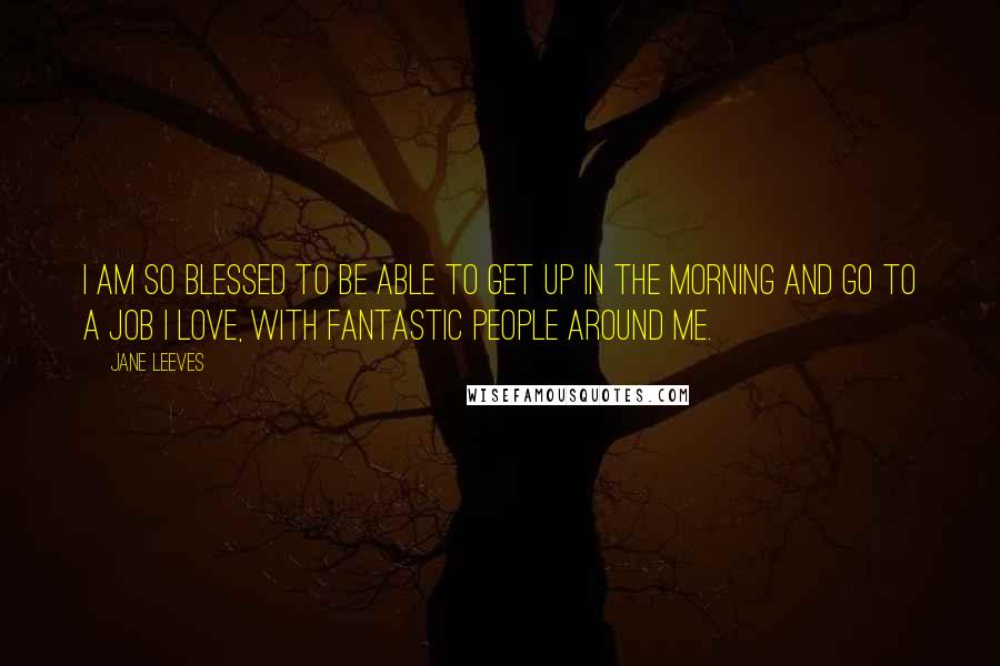 Jane Leeves Quotes: I am so blessed to be able to get up in the morning and go to a job I love, with fantastic people around me.