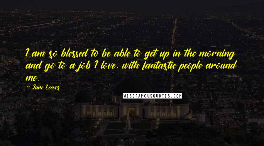 Jane Leeves Quotes: I am so blessed to be able to get up in the morning and go to a job I love, with fantastic people around me.