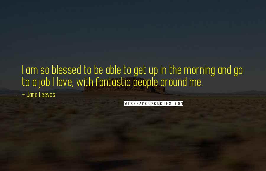 Jane Leeves Quotes: I am so blessed to be able to get up in the morning and go to a job I love, with fantastic people around me.