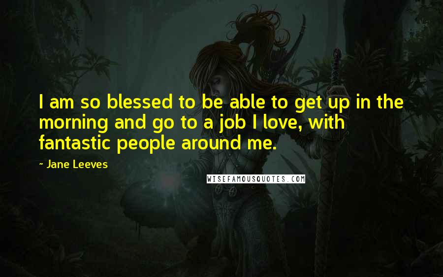 Jane Leeves Quotes: I am so blessed to be able to get up in the morning and go to a job I love, with fantastic people around me.