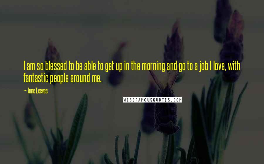 Jane Leeves Quotes: I am so blessed to be able to get up in the morning and go to a job I love, with fantastic people around me.