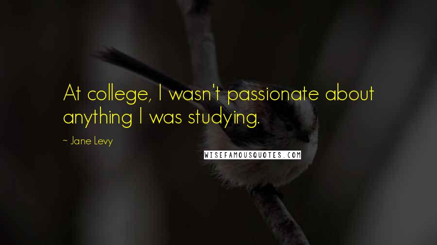 Jane Levy Quotes: At college, I wasn't passionate about anything I was studying.
