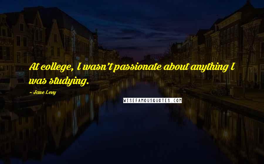 Jane Levy Quotes: At college, I wasn't passionate about anything I was studying.
