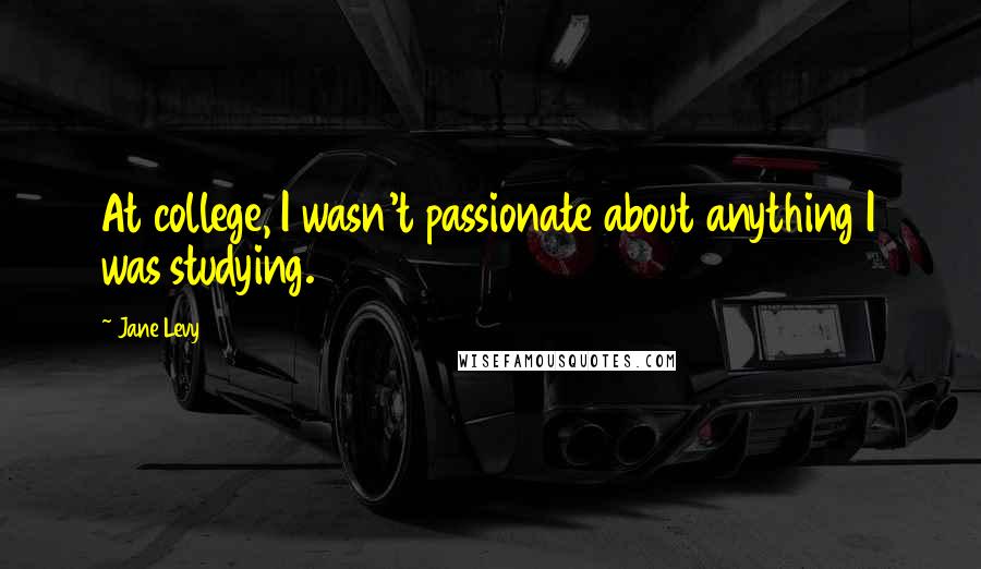 Jane Levy Quotes: At college, I wasn't passionate about anything I was studying.