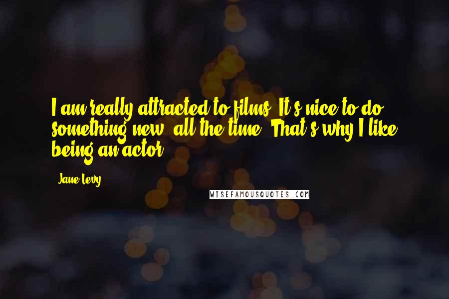 Jane Levy Quotes: I am really attracted to films. It's nice to do something new, all the time. That's why I like being an actor.