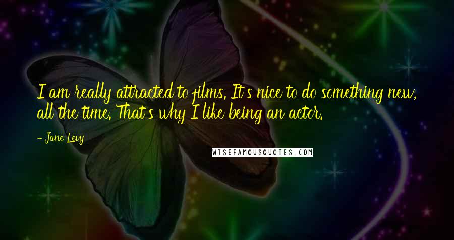 Jane Levy Quotes: I am really attracted to films. It's nice to do something new, all the time. That's why I like being an actor.