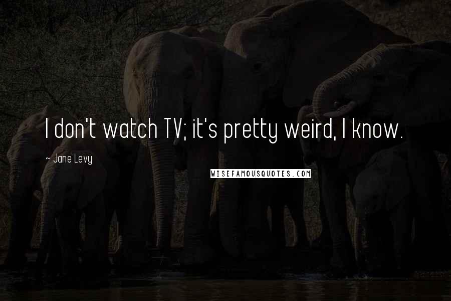 Jane Levy Quotes: I don't watch TV; it's pretty weird, I know.