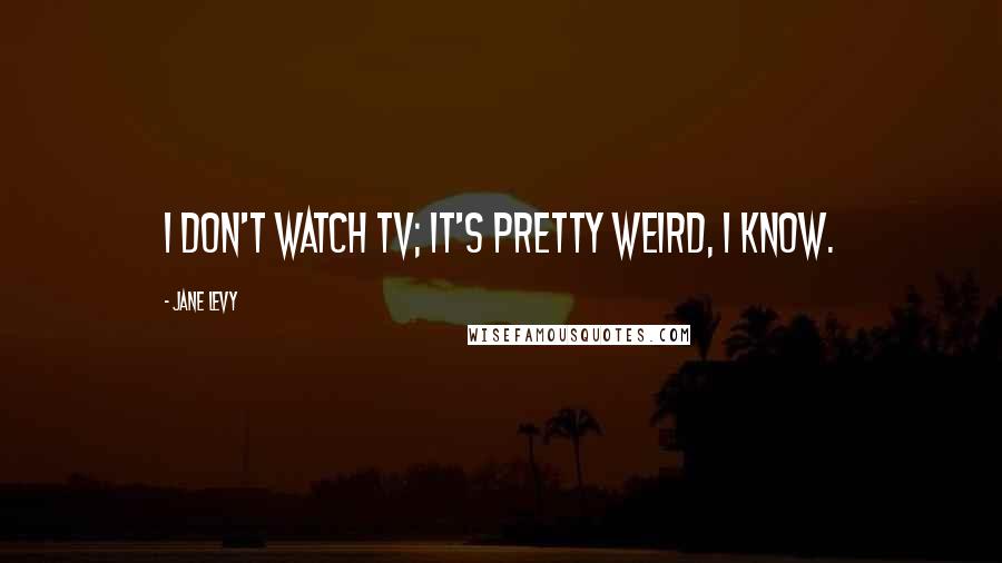 Jane Levy Quotes: I don't watch TV; it's pretty weird, I know.