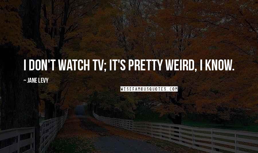 Jane Levy Quotes: I don't watch TV; it's pretty weird, I know.