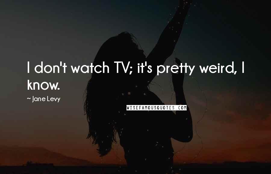 Jane Levy Quotes: I don't watch TV; it's pretty weird, I know.