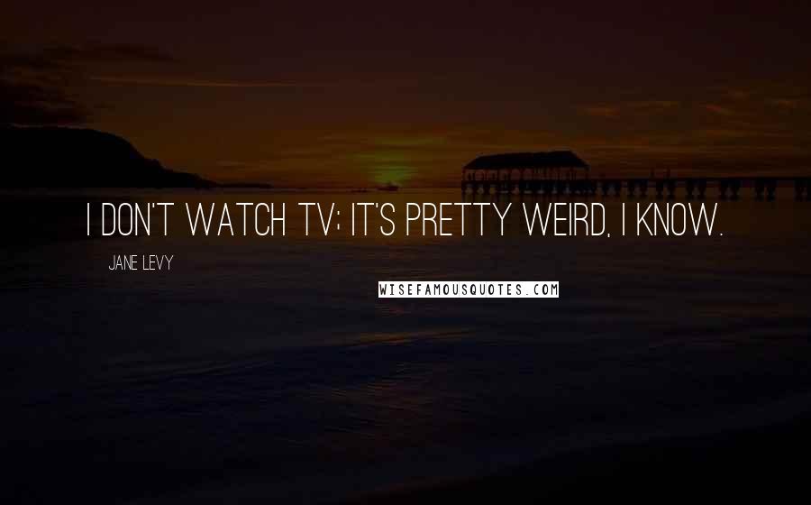 Jane Levy Quotes: I don't watch TV; it's pretty weird, I know.