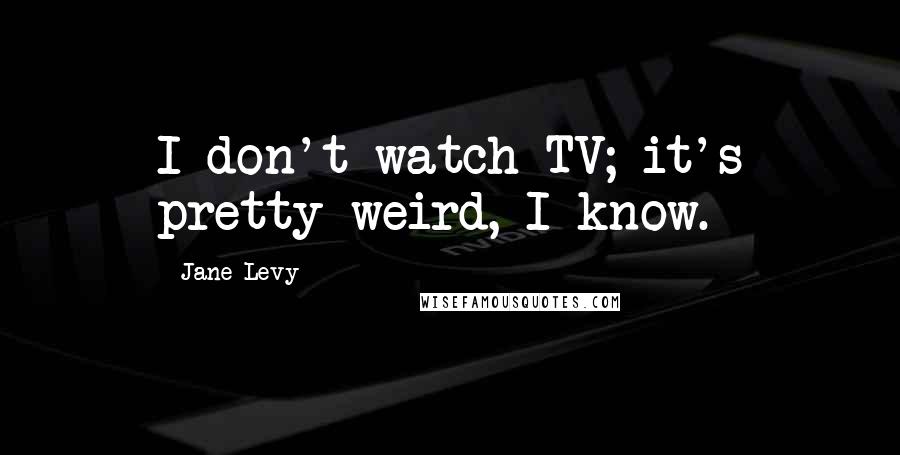 Jane Levy Quotes: I don't watch TV; it's pretty weird, I know.