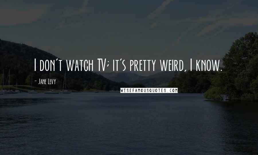 Jane Levy Quotes: I don't watch TV; it's pretty weird, I know.