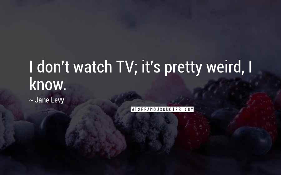 Jane Levy Quotes: I don't watch TV; it's pretty weird, I know.