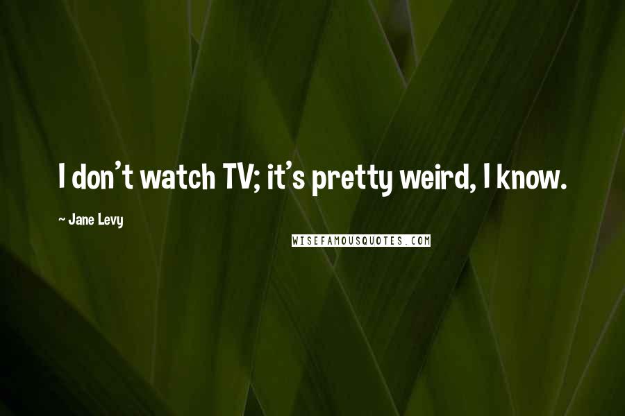 Jane Levy Quotes: I don't watch TV; it's pretty weird, I know.