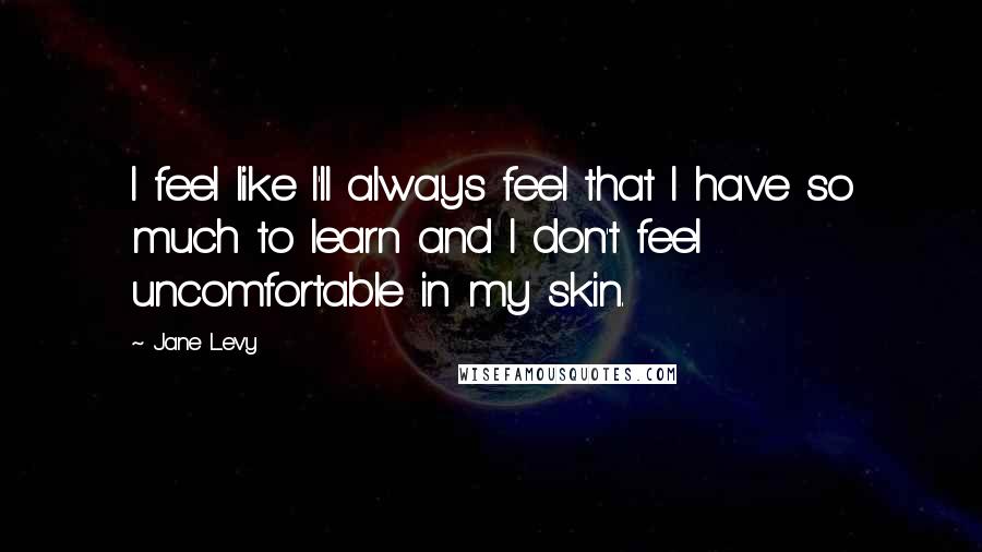 Jane Levy Quotes: I feel like I'll always feel that I have so much to learn and I don't feel uncomfortable in my skin.