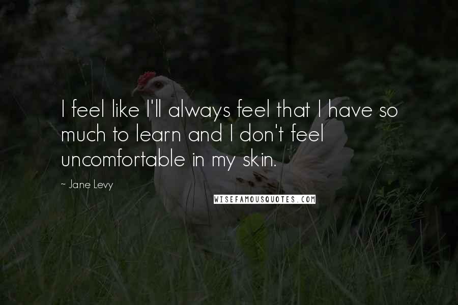 Jane Levy Quotes: I feel like I'll always feel that I have so much to learn and I don't feel uncomfortable in my skin.