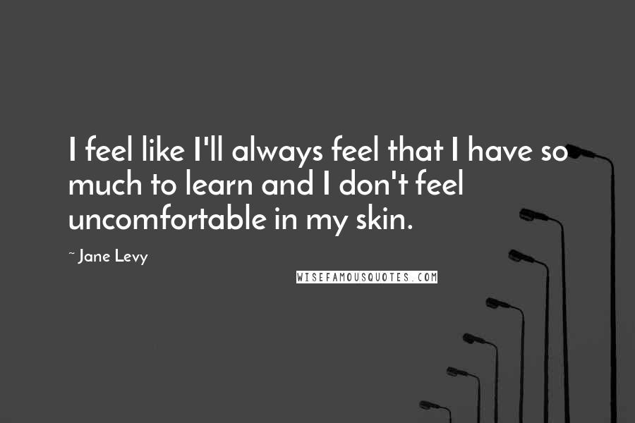 Jane Levy Quotes: I feel like I'll always feel that I have so much to learn and I don't feel uncomfortable in my skin.