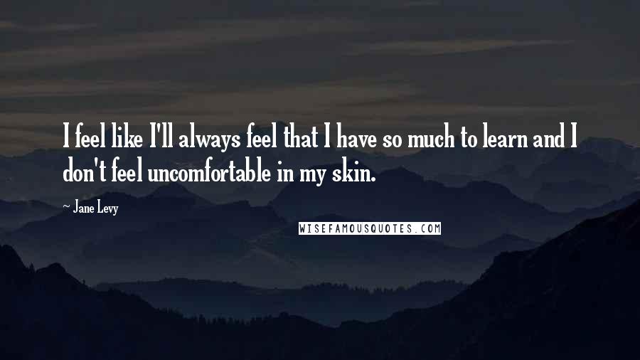 Jane Levy Quotes: I feel like I'll always feel that I have so much to learn and I don't feel uncomfortable in my skin.