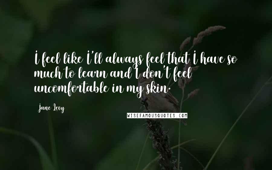 Jane Levy Quotes: I feel like I'll always feel that I have so much to learn and I don't feel uncomfortable in my skin.