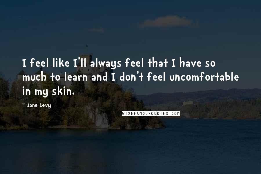 Jane Levy Quotes: I feel like I'll always feel that I have so much to learn and I don't feel uncomfortable in my skin.