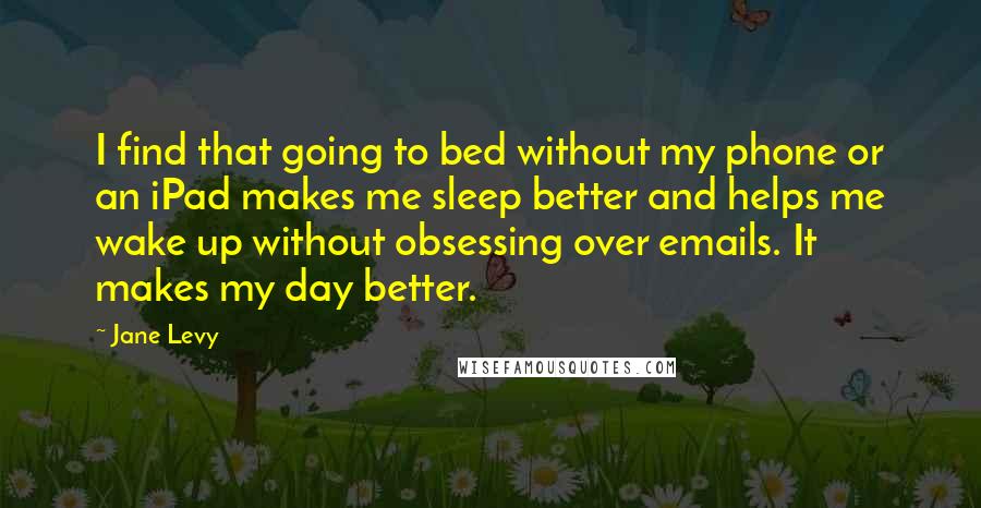 Jane Levy Quotes: I find that going to bed without my phone or an iPad makes me sleep better and helps me wake up without obsessing over emails. It makes my day better.