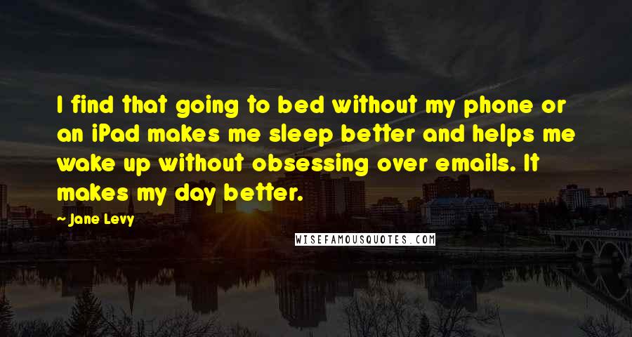 Jane Levy Quotes: I find that going to bed without my phone or an iPad makes me sleep better and helps me wake up without obsessing over emails. It makes my day better.