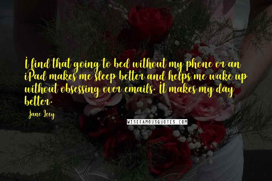 Jane Levy Quotes: I find that going to bed without my phone or an iPad makes me sleep better and helps me wake up without obsessing over emails. It makes my day better.
