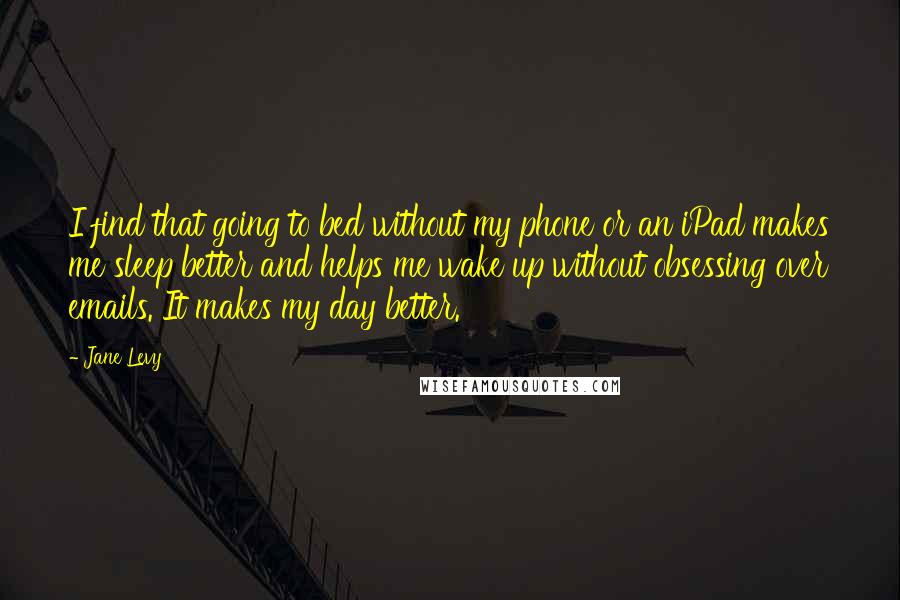 Jane Levy Quotes: I find that going to bed without my phone or an iPad makes me sleep better and helps me wake up without obsessing over emails. It makes my day better.