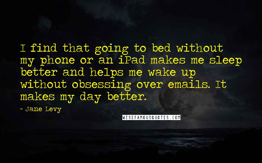Jane Levy Quotes: I find that going to bed without my phone or an iPad makes me sleep better and helps me wake up without obsessing over emails. It makes my day better.