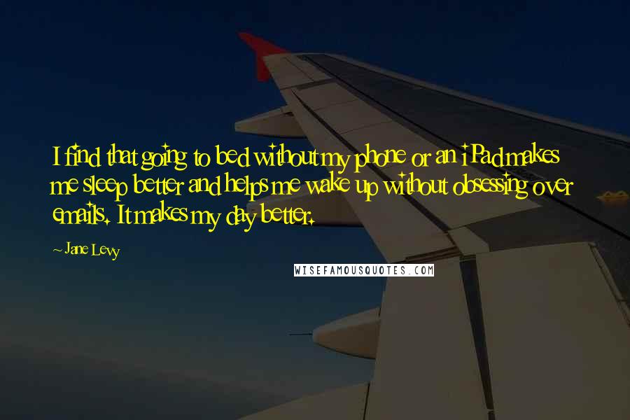 Jane Levy Quotes: I find that going to bed without my phone or an iPad makes me sleep better and helps me wake up without obsessing over emails. It makes my day better.