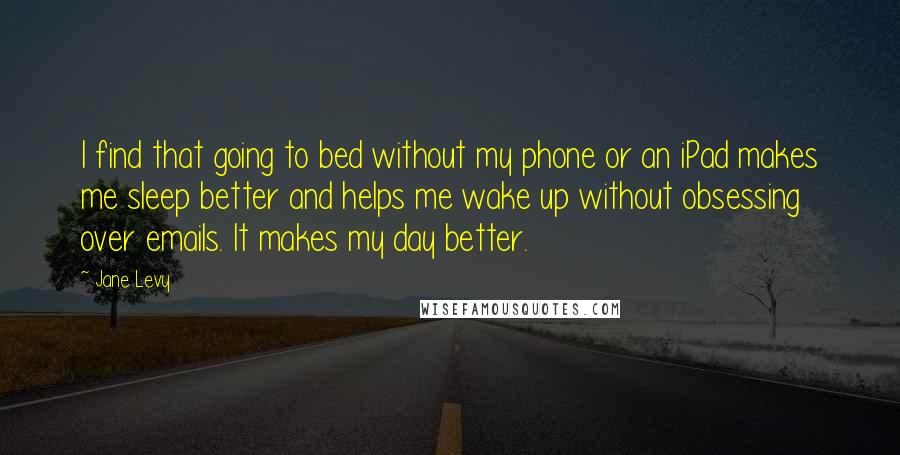 Jane Levy Quotes: I find that going to bed without my phone or an iPad makes me sleep better and helps me wake up without obsessing over emails. It makes my day better.