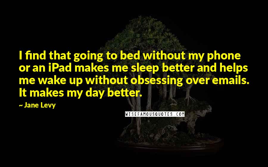 Jane Levy Quotes: I find that going to bed without my phone or an iPad makes me sleep better and helps me wake up without obsessing over emails. It makes my day better.