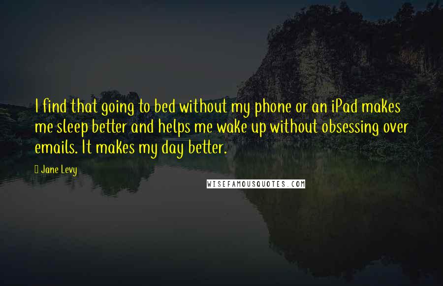 Jane Levy Quotes: I find that going to bed without my phone or an iPad makes me sleep better and helps me wake up without obsessing over emails. It makes my day better.