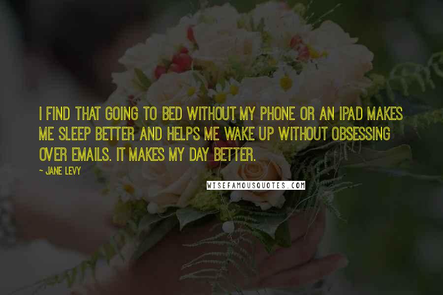 Jane Levy Quotes: I find that going to bed without my phone or an iPad makes me sleep better and helps me wake up without obsessing over emails. It makes my day better.