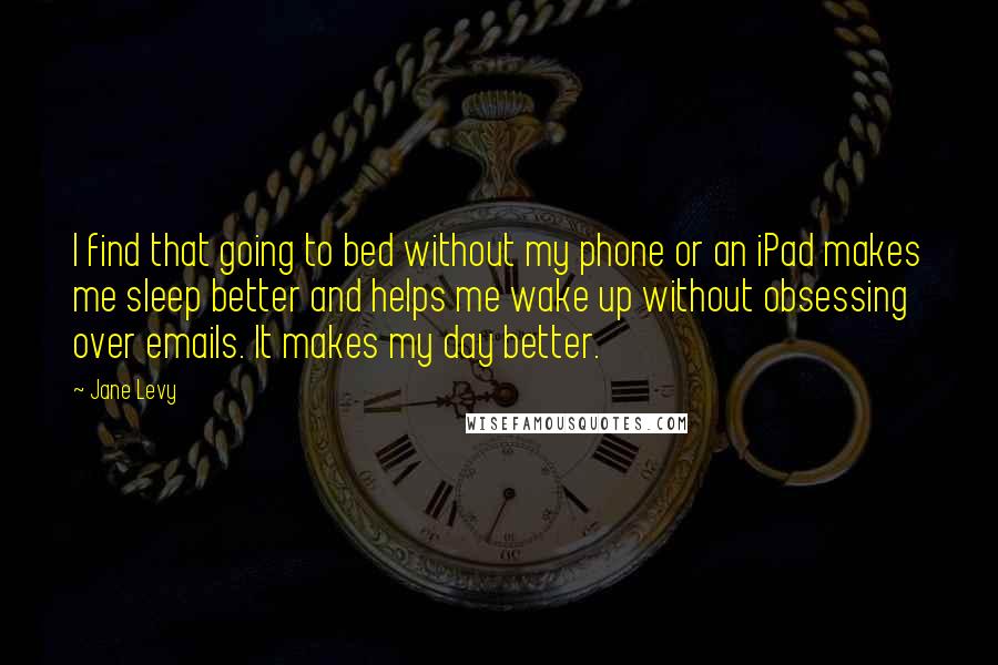 Jane Levy Quotes: I find that going to bed without my phone or an iPad makes me sleep better and helps me wake up without obsessing over emails. It makes my day better.