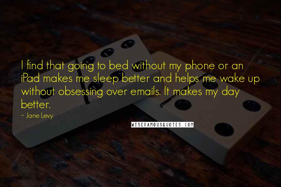 Jane Levy Quotes: I find that going to bed without my phone or an iPad makes me sleep better and helps me wake up without obsessing over emails. It makes my day better.