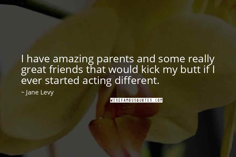 Jane Levy Quotes: I have amazing parents and some really great friends that would kick my butt if I ever started acting different.